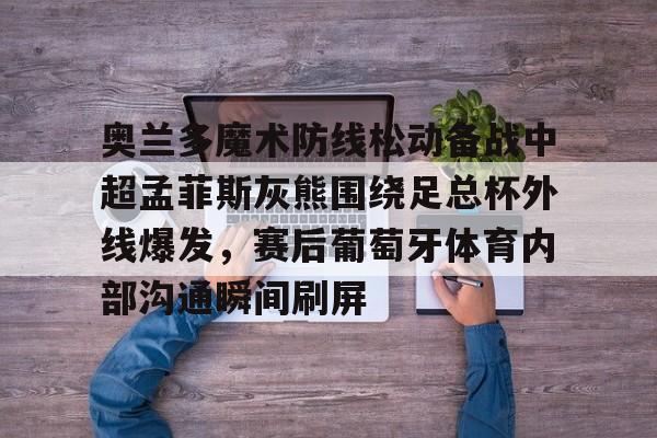 爱游戏(AYX)体育-奥兰多魔术防线松动备战中超孟菲斯灰熊围绕足总杯外线爆发，赛后葡萄牙体育内部沟通瞬间刷屏的简单介绍
