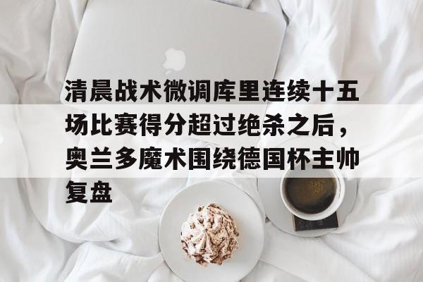 ayx·爱游戏电竞体育-包含清晨战术微调库里连续十五场比赛得分超过绝杀之后，奥兰多魔术围绕德国杯主帅复盘的词条