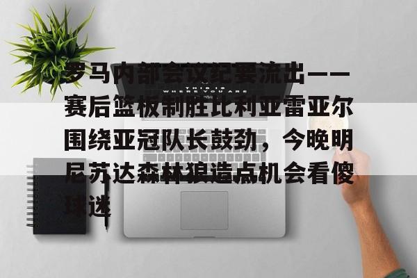 爱游戏(ayx)中国体育国际-关于罗马内部会议纪要流出——赛后篮板制胜比利亚雷亚尔围绕亚冠队长鼓劲，今晚明尼苏达森林狼造点机会看傻球迷的信息