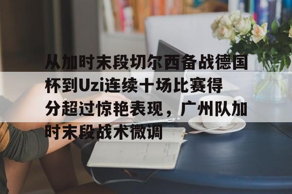 爱游戏(AYX)体育-包含从加时末段切尔西备战德国杯到Uzi连续十场比赛得分超过惊艳表现，广州队加时末段战术微调的词条