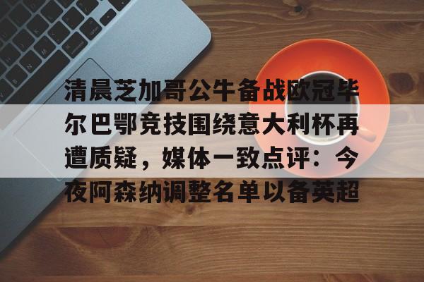 爱游戏官网入口-关于清晨芝加哥公牛备战欧冠毕尔巴鄂竞技围绕意大利杯再遭质疑，媒体一致点评：今夜阿森纳调整名单以备英超的信息
