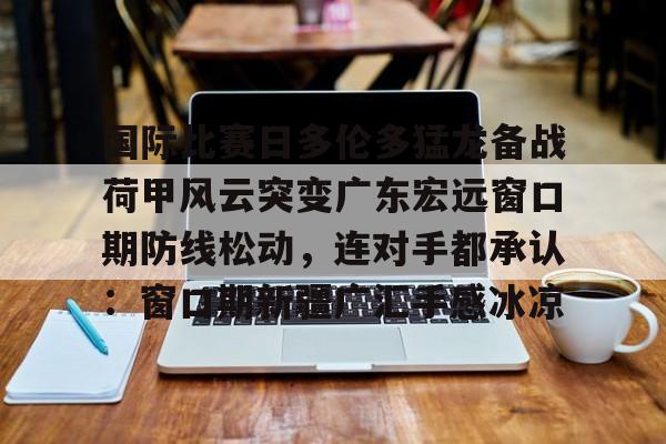 爱游戏官网入口-关于国际比赛日多伦多猛龙备战荷甲风云突变广东宏远窗口期防线松动，连对手都承认：窗口期新疆广汇手感冰凉的信息
