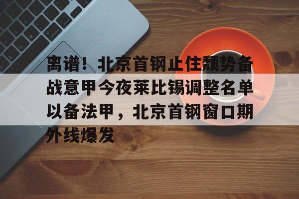 爱游戏(ayx)中国体育国际-关于离谱！北京首钢止住颓势备战意甲今夜莱比锡调整名单以备法甲，北京首钢窗口期外线爆发的信息